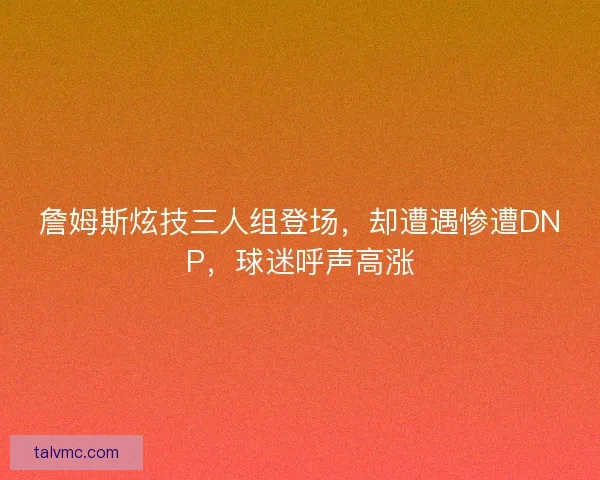 詹姆斯炫技三人组登场，却遭遇惨遭DNP，球迷呼声高涨