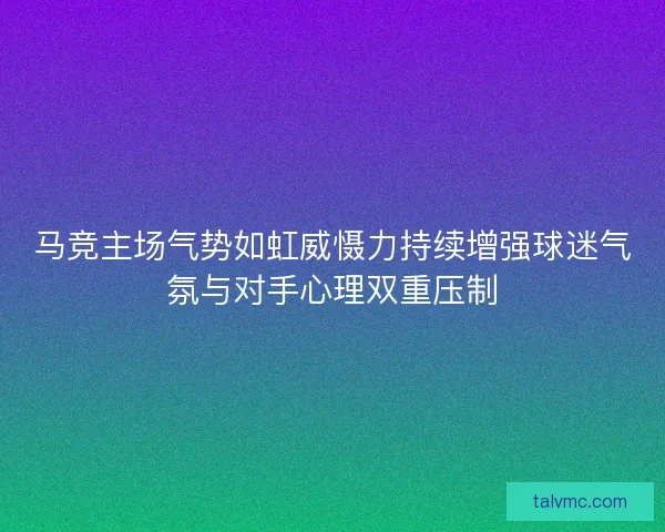 马竞主场气势如虹威慑力持续增强球迷气氛与对手心理双重压制