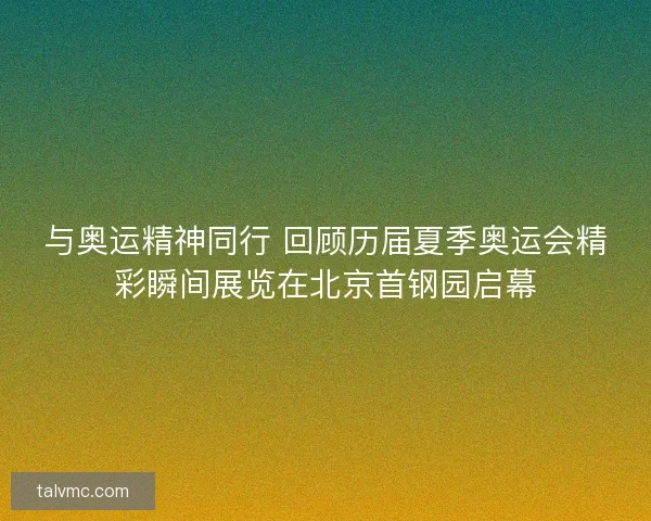 与奥运精神同行 回顾历届夏季奥运会精彩瞬间展览在北京首钢园启幕