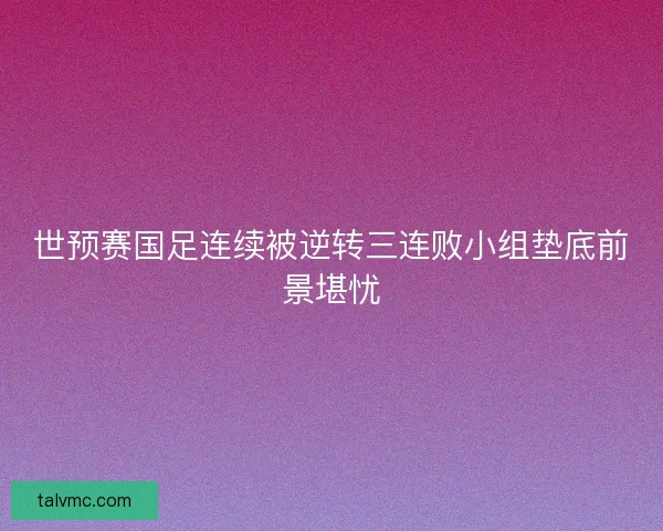 世预赛国足连续被逆转三连败小组垫底前景堪忧