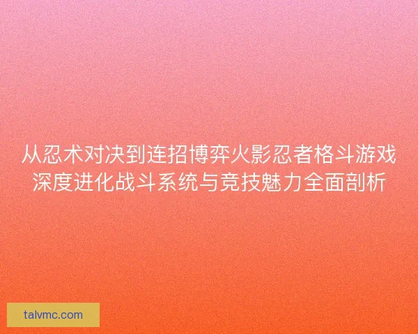 从忍术对决到连招博弈火影忍者格斗游戏深度进化战斗系统与竞技魅力全面剖析