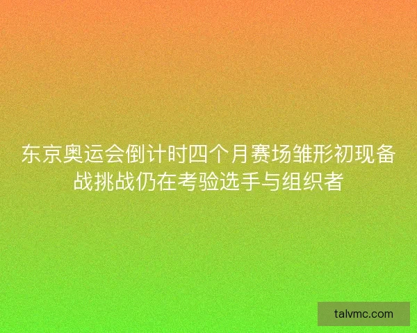 东京奥运会倒计时四个月赛场雏形初现备战挑战仍在考验选手与组织者