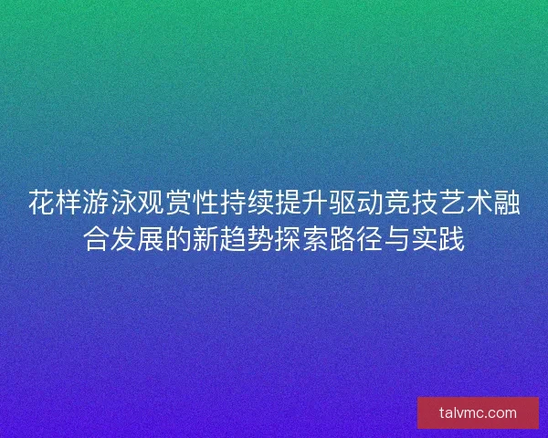 花样游泳观赏性持续提升驱动竞技艺术融合发展的新趋势探索路径与实践