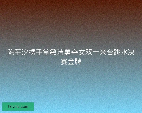 陈芋汐携手掌敏洁勇夺女双十米台跳水决赛金牌